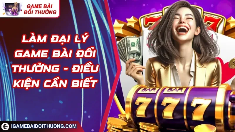 Làm Đại Lý Game Bài Đổi Thưởng - Điều Kiện Cần Biết